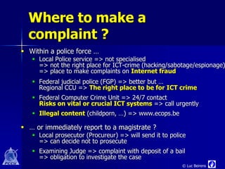 Where to make a
  complaint ?
 Within a police force …
    Local Police service => not specialised
     => not the right place for ICT-crime (hacking/sabotage/espionage)
     => place to make complaints on Internet fraud
    Federal judicial police (FGP) => better but …
     Regional CCU => The right place to be for ICT crime
    Federal Computer Crime Unit => 24/7 contact
     Risks on vital or crucial ICT systems => call urgently
    Illegal content (childporn, …) => www.ecops.be

 … or immediately report to a magistrate ?
    Local prosecutor (Procureur) => will send it to police
     => can decide not to prosecute
    Examining Judge => complaint with deposit of a bail
     => obligation to investigate the case
                                                         © Luc Beirens
 