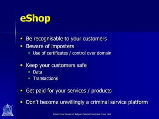eShop
 Be recognisable to your customers
 Beware of imposters
    Use of certificates / control over domain

 Keep your customers safe
    Data
    Transactions

 Get paid for your services / products

 Don’t become unwillingly a criminal service platform

               Cybercrime threats © Belgian Federal Computer Crime Unit
 