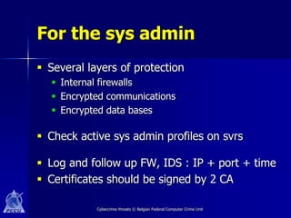 For the sys admin
 Several layers of protection
   Internal firewalls
   Encrypted communications
   Encrypted data bases

 Check active sys admin profiles on svrs

 Log and follow up FW, IDS : IP + port + time
 Certificates should be signed by 2 CA

            Cybercrime threats © Belgian Federal Computer Crime Unit
 