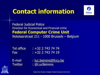 Contact information
Federal Judicial Police
Direction for Economical and Financial crime
Federal Computer Crime Unit
Notelaarstraat 211 - 1000 Brussels – Belgium


Tel office      : +32 2 743 74 74
Fax             : +32 2 743 74 19

E-mail          : luc.beirens@fccu.be
Twitter         : @LucBeirens

                 Cybercrime threats © Belgian Federal Computer Crime Unit
 