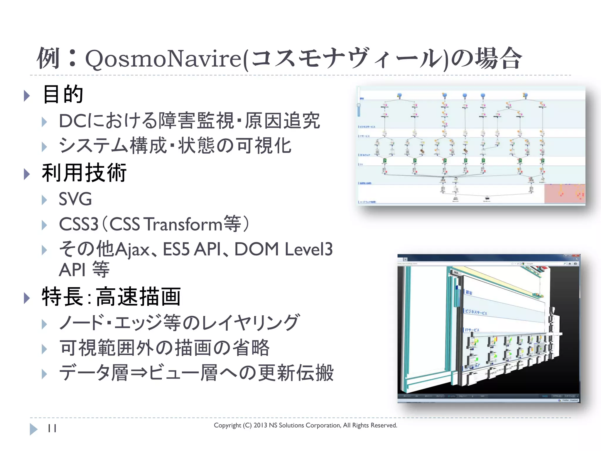 例：QosmoNavire(コスモナヴィール)の場合
   目的
        DCにおける障害監視・原因追究
        システム構成・状態の可視化
   利用技術
        SVG
        CSS3（CSS Transform等）
        その他Ajax、ES5 API、DOM Level3
         API 等
   特長：高速描画
        ノード・エッジ等のレイヤリング
        可視範囲外の描画の省略
        データ層⇒ビュー層への更新伝搬

                       Copyright (C) 2013 NS Solutions Corporation, All Rights Reserved.
    11
 
