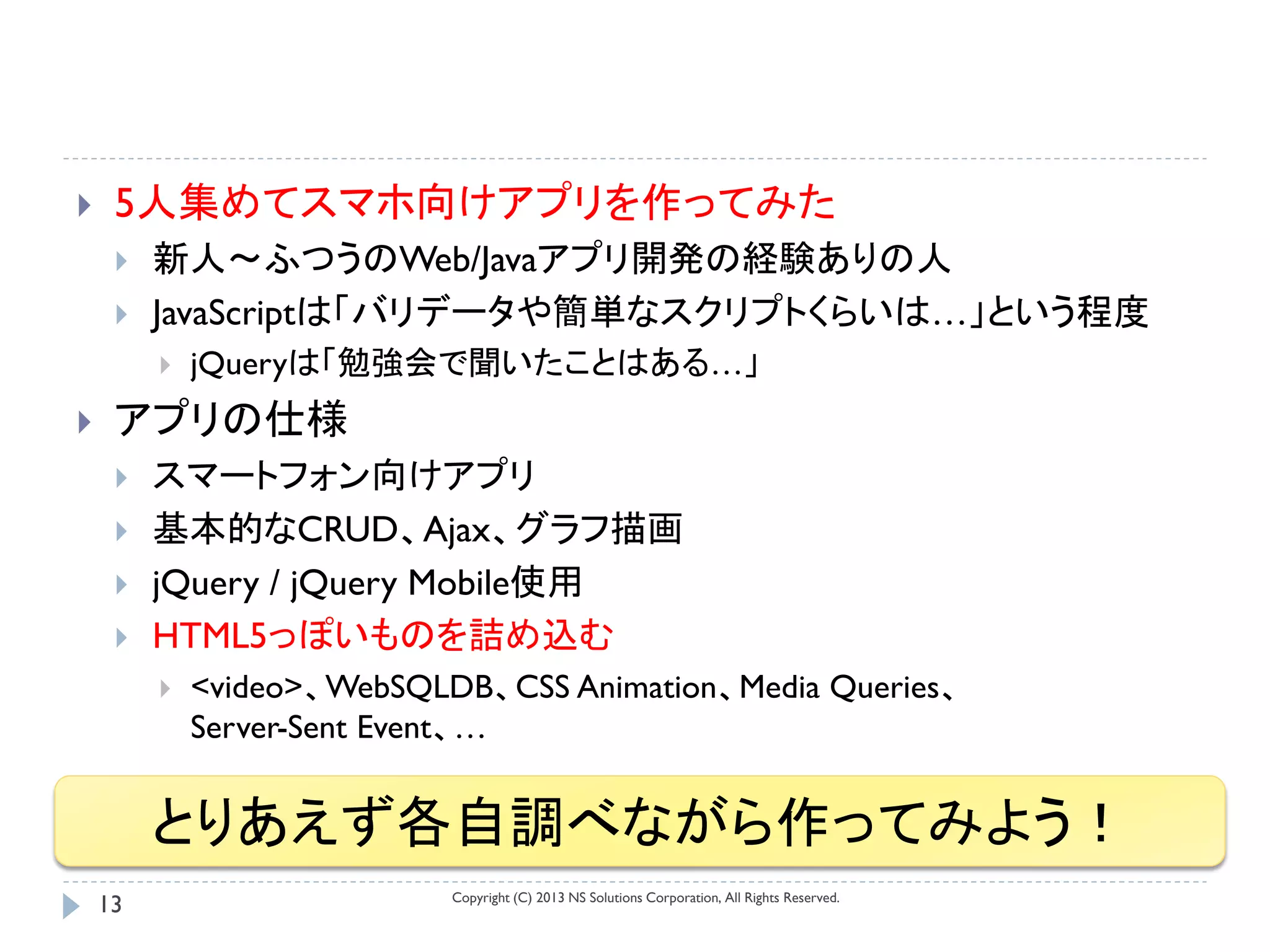     5人集めてスマホ向けアプリを作ってみた
        新人～ふつうのWeb/Javaアプリ開発の経験ありの人
        JavaScriptは「バリデータや簡単なスクリプトくらいは…」という程度
            jQueryは「勉強会で聞いたことはある…」
    アプリの仕様
        スマートフォン向けアプリ
        基本的なCRUD、Ajax、グラフ描画
        jQuery / jQuery Mobile使用
        HTML5っぽいものを詰め込む
            <video>、WebSQLDB、CSS Animation、Media Queries、
             Server-Sent Event、…


         とりあえず各自調べながら作ってみよう！
                            Copyright (C) 2013 NS Solutions Corporation, All Rights Reserved.
    13
 