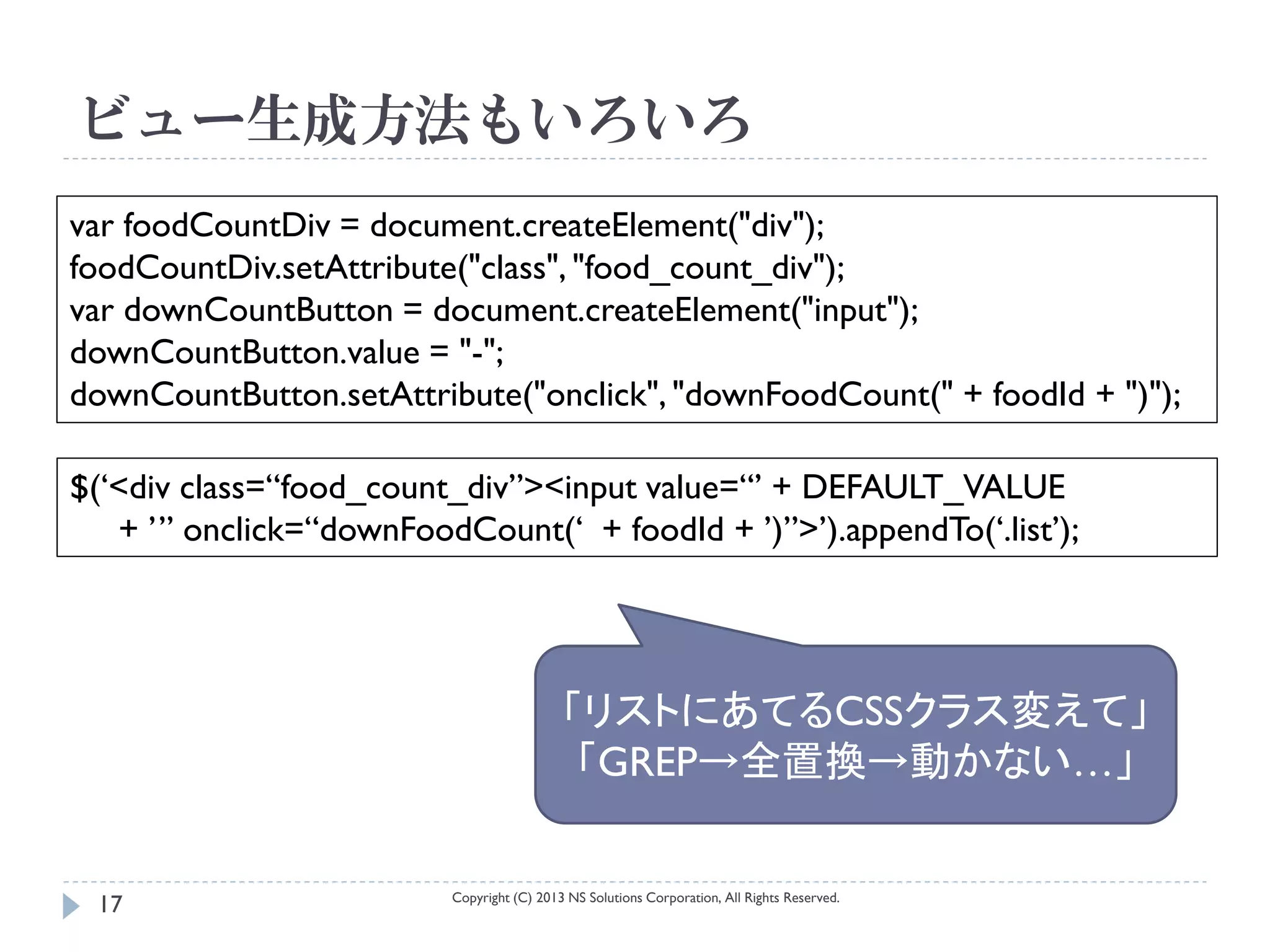 ビュー生成方法もいろいろ
var foodCountDiv = document.createElement("div");
foodCountDiv.setAttribute("class", "food_count_div");
var downCountButton = document.createElement("input");
downCountButton.value = "-";
downCountButton.setAttribute("onclick", "downFoodCount(" + foodId + ")");

$(‘<div class=“food_count_div”><input value=“’ + DEFAULT_VALUE
   + ’” onclick=“downFoodCount(‘ + foodId + ’)”>’).appendTo(‘.list’);




                                            「リストにあてるCSSクラス変えて」
                                             「GREP→全置換→動かない…」

                          Copyright (C) 2013 NS Solutions Corporation, All Rights Reserved.
 17
 