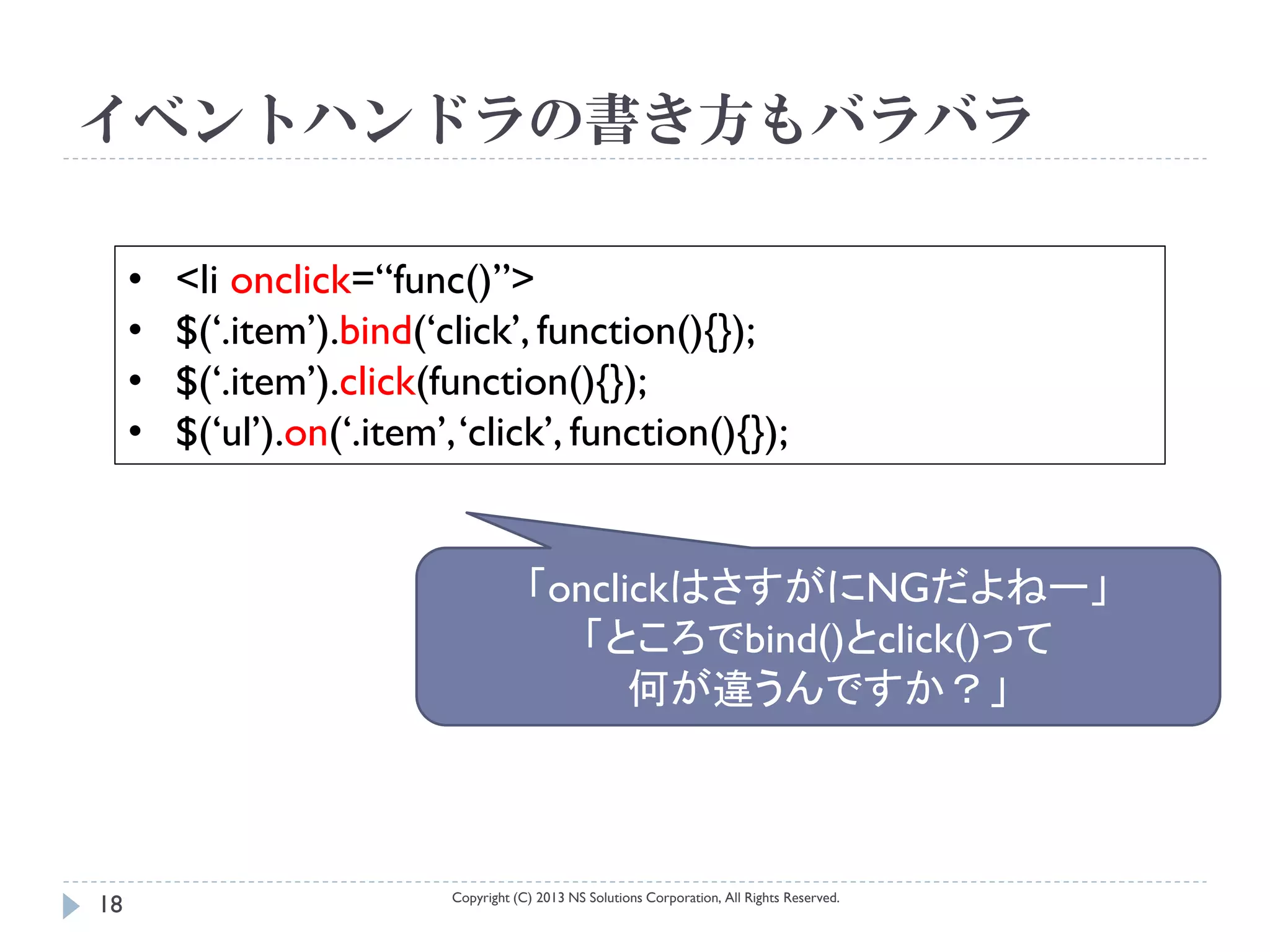 イベントハンドラの書き方もバラバラ

     •   <li onclick=“func()”>
     •   $(‘.item’).bind(‘click’, function(){});
     •   $(‘.item’).click(function(){});
     •   $(‘ul’).on(‘.item’, ‘click’, function(){});


                                        「onclickはさすがにNGだよねー」
                                           「ところでbind()とclick()って
                                              何が違うんですか？」



                            Copyright (C) 2013 NS Solutions Corporation, All Rights Reserved.
18
 