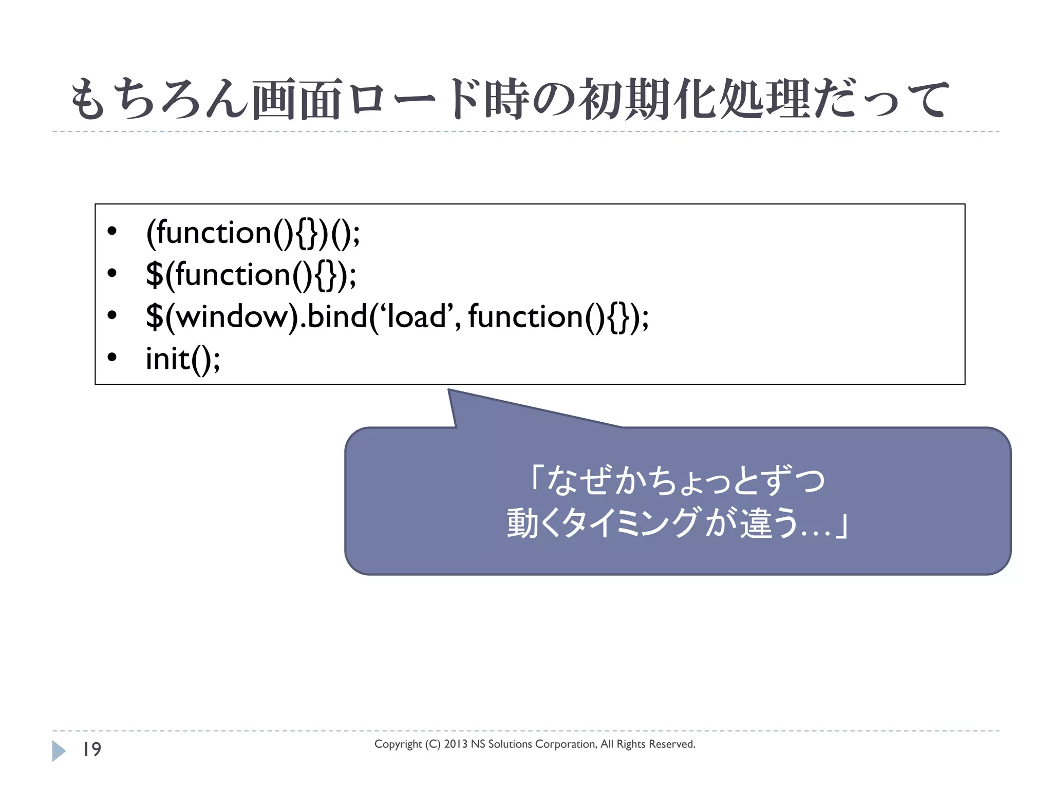 もちろん画面ロード時の初期化処理だって

     •   (function(){})();
     •   $(function(){});
     •   $(window).bind(‘load’, function(){});
     •   init();


                                                    「なぜかちょっとずつ
                                                   動くタイミングが違う…」




                         Copyright (C) 2013 NS Solutions Corporation, All Rights Reserved.
19
 