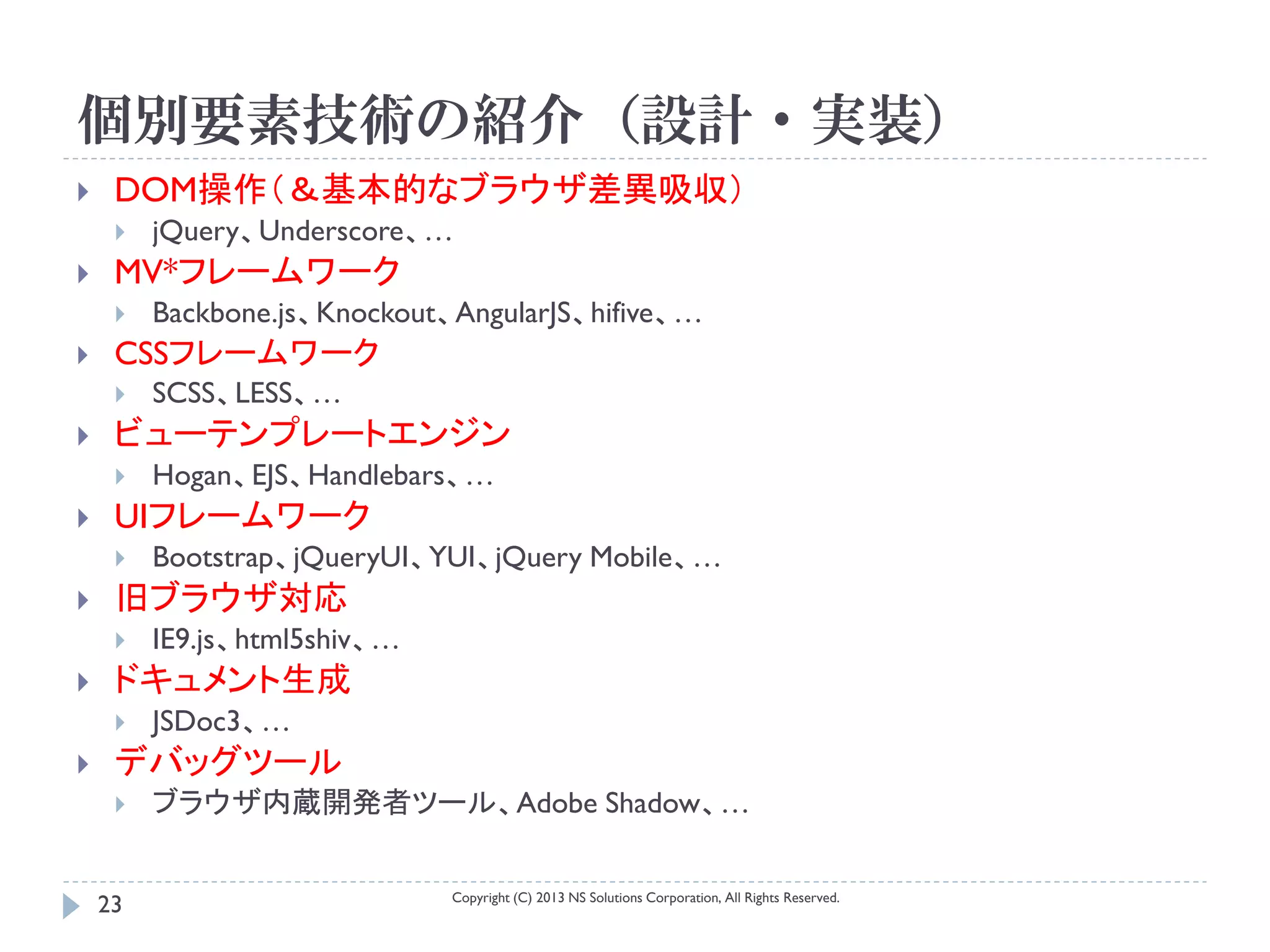 個別要素技術の紹介（設計・実装）
    DOM操作（＆基本的なブラウザ差異吸収）
        jQuery、Underscore、…
    MV*フレームワーク
        Backbone.js、Knockout、AngularJS、hifive、…
    CSSフレームワーク
        SCSS、LESS、…
    ビューテンプレートエンジン
        Hogan、EJS、Handlebars、…
    UIフレームワーク
        Bootstrap、jQueryUI、YUI、jQuery Mobile、…
    旧ブラウザ対応
        IE9.js、html5shiv、…
    ドキュメント生成
        JSDoc3、…
    デバッグツール
        ブラウザ内蔵開発者ツール、Adobe Shadow、…

                              Copyright (C) 2013 NS Solutions Corporation, All Rights Reserved.
    23
 