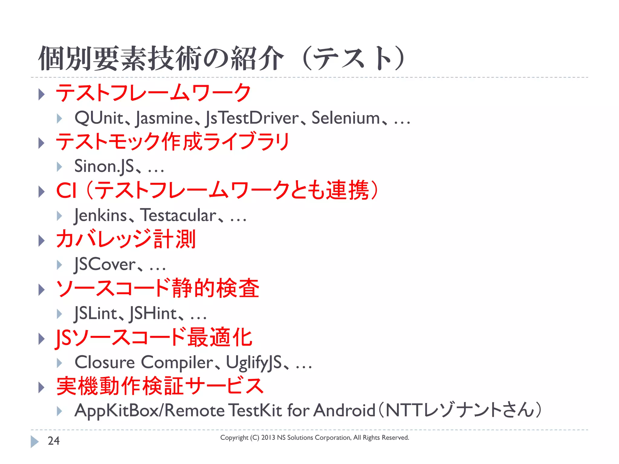 個別要素技術の紹介（テスト）
    テストフレームワーク
        QUnit、Jasmine、JsTestDriver、Selenium、…
    テストモック作成ライブラリ
        Sinon.JS、…
    CI （テストフレームワークとも連携）
        Jenkins、Testacular、…
    カバレッジ計測
        JSCover、…
    ソースコード静的検査
        JSLint、JSHint、…
    JSソースコード最適化
        Closure Compiler、UglifyJS、…
    実機動作検証サービス
        AppKitBox/Remote TestKit for Android（NTTレゾナントさん）
                           Copyright (C) 2013 NS Solutions Corporation, All Rights Reserved.
    24
 