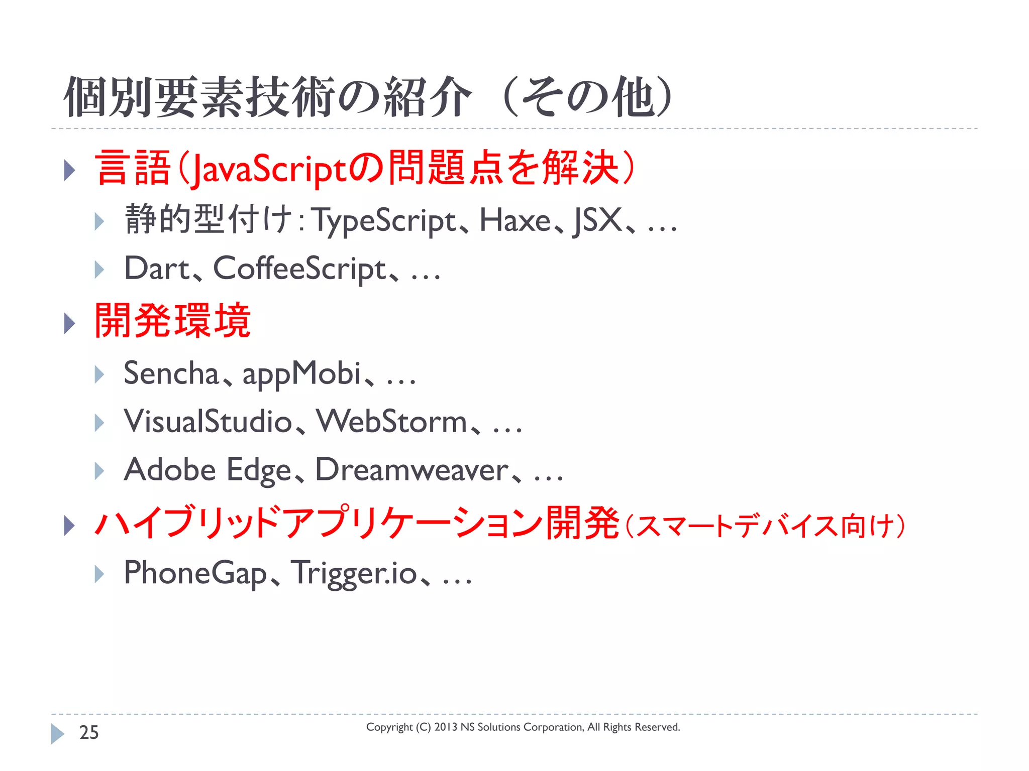 個別要素技術の紹介（その他）
    言語（JavaScriptの問題点を解決）
        静的型付け：TypeScript、Haxe、JSX、…
        Dart、CoffeeScript、…
    開発環境
        Sencha、appMobi、…
        VisualStudio、WebStorm、…
        Adobe Edge、Dreamweaver、…
    ハイブリッドアプリケーション開発（スマートデバイス向け）
        PhoneGap、Trigger.io、…



                       Copyright (C) 2013 NS Solutions Corporation, All Rights Reserved.
    25
 