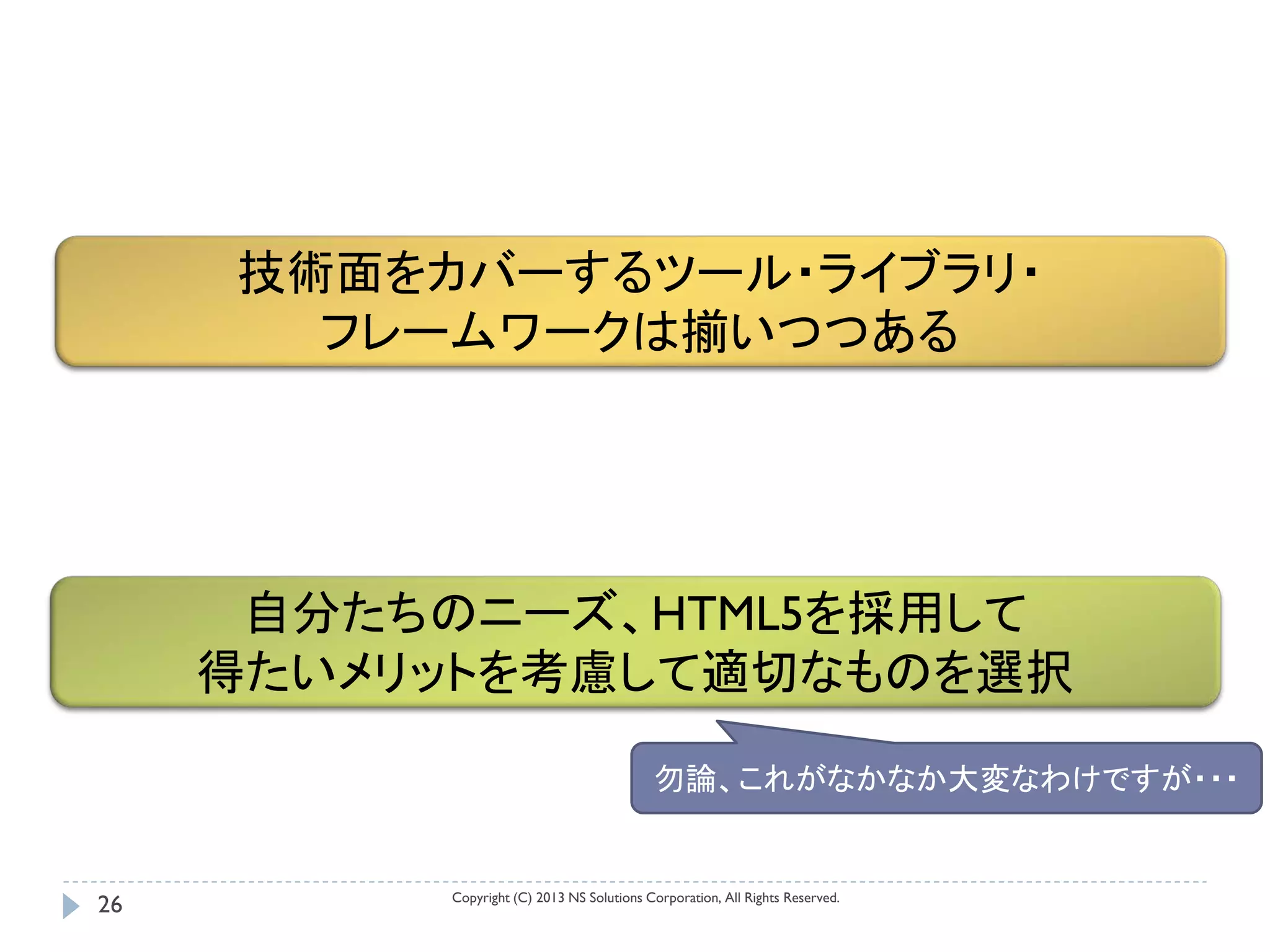 技術面をカバーするツール・ライブラリ・
       フレームワークは揃いつつある




      自分たちのニーズ、HTML5を採用して
     得たいメリットを考慮して適切なものを選択

                                           勿論、これがなかなか大変なわけですが・・・


          Copyright (C) 2013 NS Solutions Corporation, All Rights Reserved.
26
 