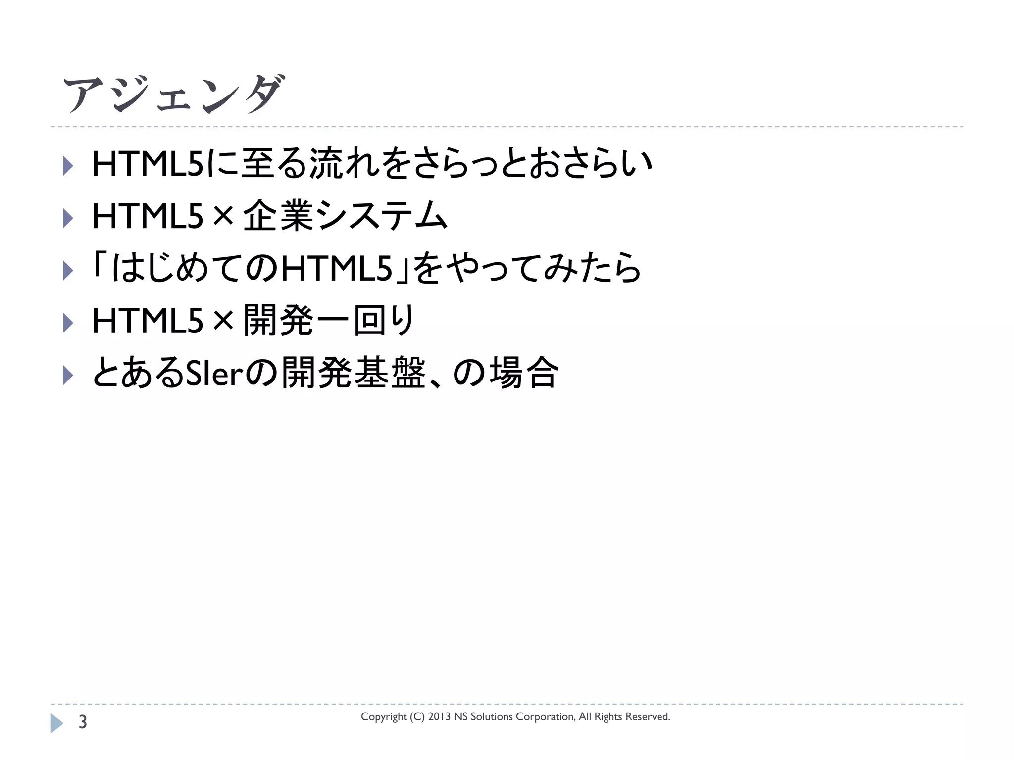 アジェンダ
       HTML5に至る流れをさらっとおさらい
       HTML5×企業システム
       「はじめてのHTML5」をやってみたら
       HTML5×開発一回り
       とあるSIerの開発基盤、の場合




                 Copyright (C) 2013 NS Solutions Corporation, All Rights Reserved.
    3
 