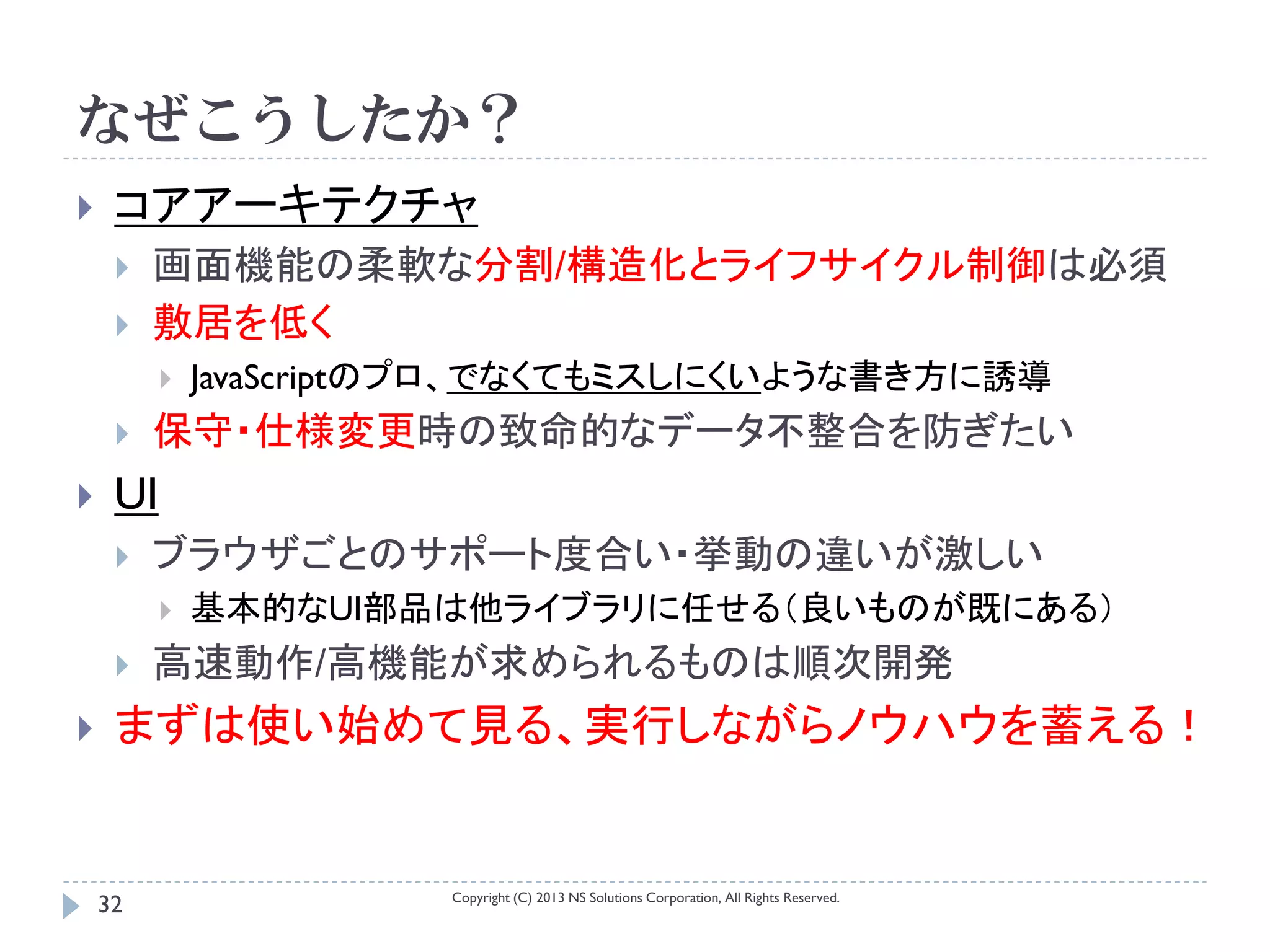 なぜこうしたか？
    コアアーキテクチャ
        画面機能の柔軟な分割/構造化とライフサイクル制御は必須
        敷居を低く
             JavaScriptのプロ、でなくてもミスしにくいような書き方に誘導
        保守・仕様変更時の致命的なデータ不整合を防ぎたい
    UI
        ブラウザごとのサポート度合い・挙動の違いが激しい
             基本的なUI部品は他ライブラリに任せる（良いものが既にある）
        高速動作/高機能が求められるものは順次開発
    まずは使い始めて見る、実行しながらノウハウを蓄える！


                        Copyright (C) 2013 NS Solutions Corporation, All Rights Reserved.
    32
 