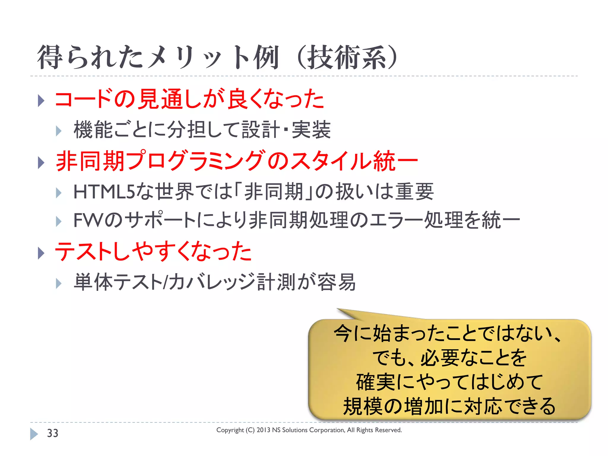 得られたメリット例（技術系）
    コードの見通しが良くなった
        機能ごとに分担して設計・実装
    非同期プログラミングのスタイル統一
        HTML5な世界では「非同期」の扱いは重要
        FWのサポートにより非同期処理のエラー処理を統一
    テストしやすくなった
        単体テスト/カバレッジ計測が容易

                                                         今に始まったことではない、
                                                           でも、必要なことを
                                                          確実にやってはじめて
                                                         規模の増加に対応できる
                 Copyright (C) 2013 NS Solutions Corporation, All Rights Reserved.
    33
 