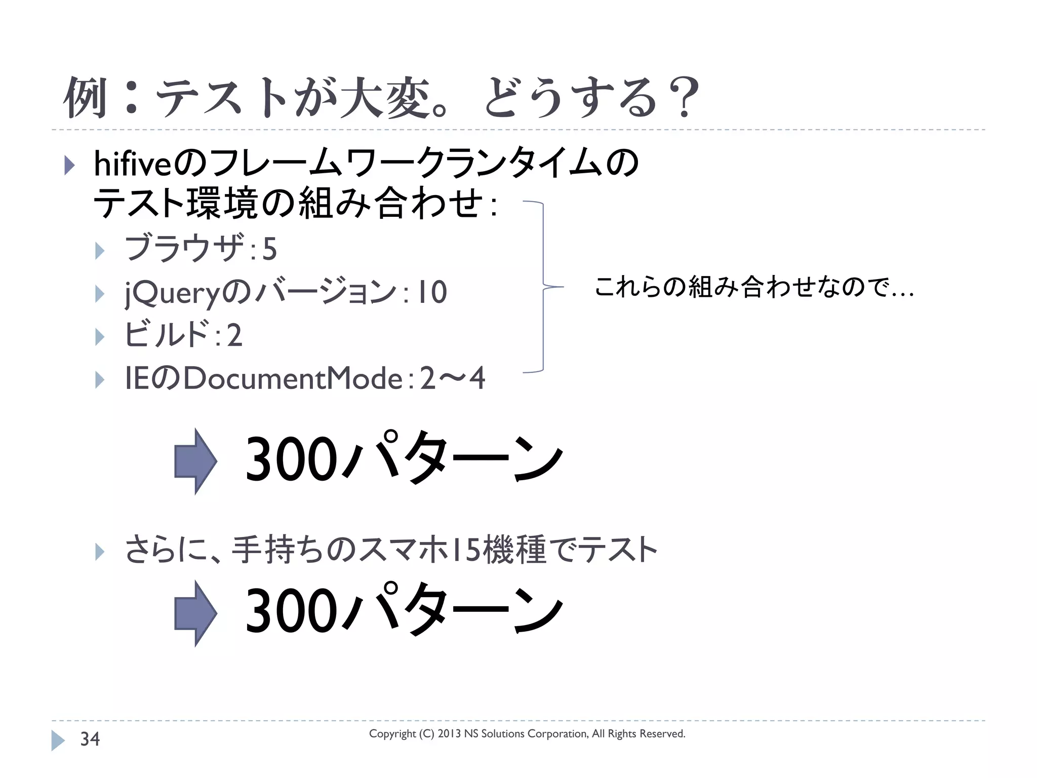 例：テストが大変。どうする？
    hifiveのフレームワークランタイムの
     テスト環境の組み合わせ：
        ブラウザ：5
        jQueryのバージョン：10                                           これらの組み合わせなので…
        ビルド：2
        IEのDocumentMode：2～4

               300パターン
        さらに、手持ちのスマホ15機種でテスト

               300パターン
                     Copyright (C) 2013 NS Solutions Corporation, All Rights Reserved.
    34
 