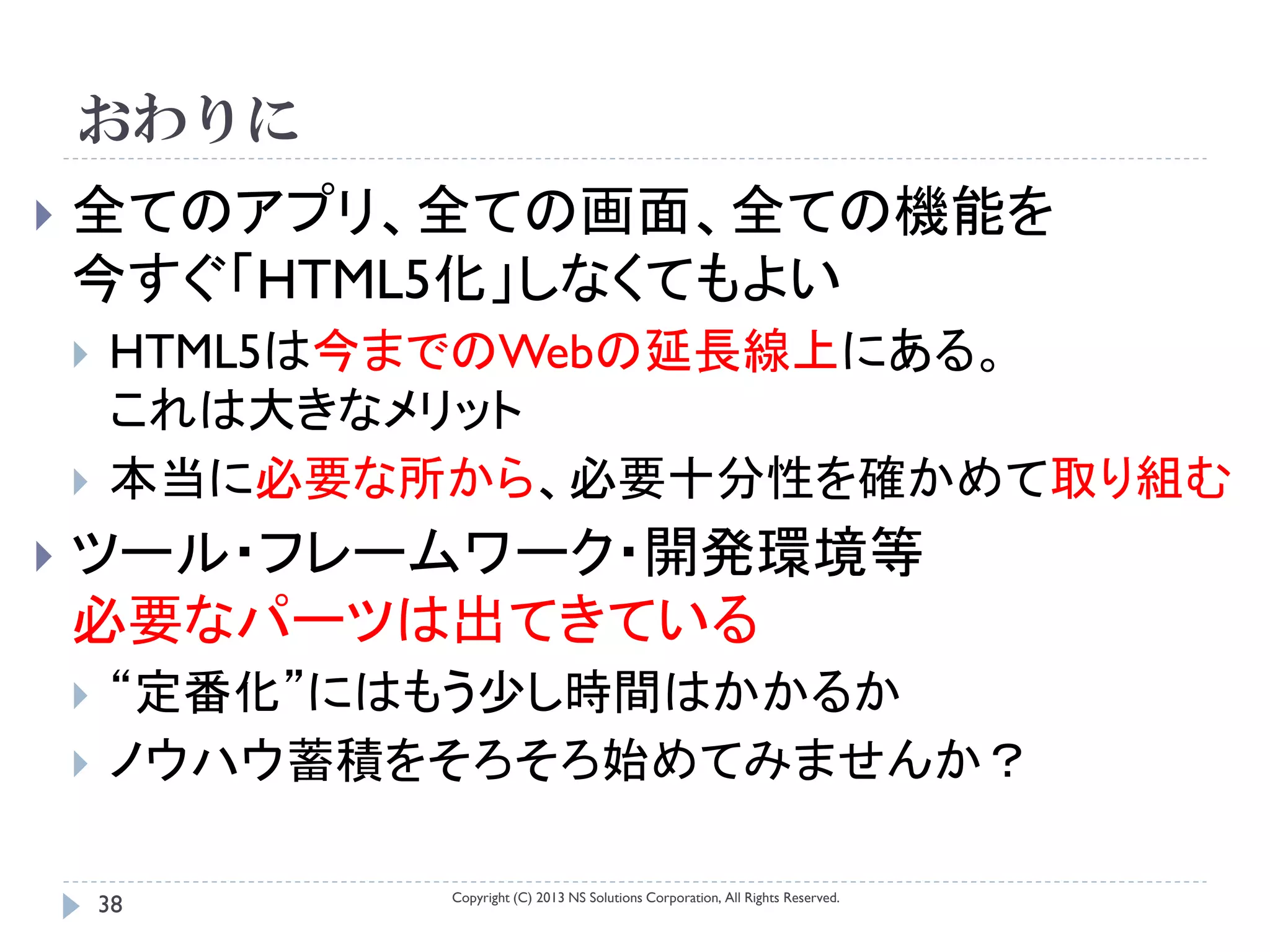 おわりに
   全てのアプリ、全ての画面、全ての機能を
    今すぐ「HTML5化」しなくてもよい
       HTML5は今までのWebの延長線上にある。
        これは大きなメリット
       本当に必要な所から、必要十分性を確かめて取り組む
   ツール・フレームワーク・開発環境等
    必要なパーツは出てきている
       “定番化”にはもう少し時間はかかるか
       ノウハウ蓄積をそろそろ始めてみませんか？

               Copyright (C) 2013 NS Solutions Corporation, All Rights Reserved.
        38
 