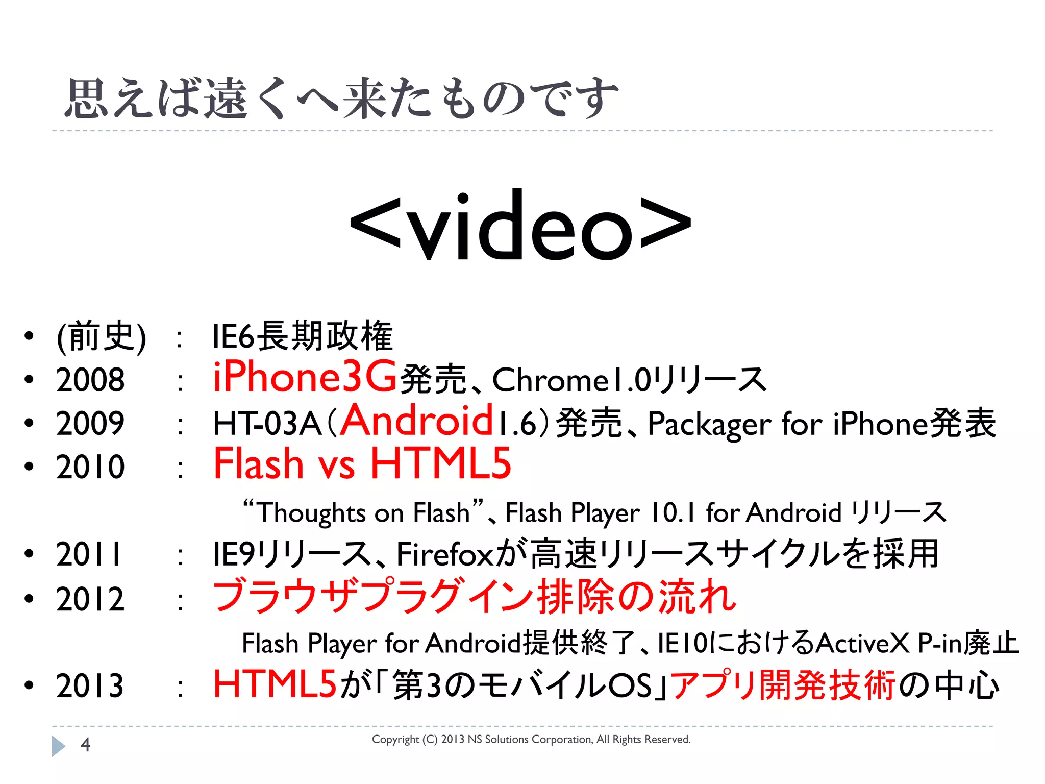 思えば遠くへ来たものです


                     <video>
•   (前史)   ： IE6長期政権
•   2008   ： iPhone3G発売、Chrome1.0リリース
•   2009   ： HT-03A（Android1.6）発売、Packager for iPhone発表
•   2010   ： Flash vs HTML5
              “Thoughts on Flash”、Flash Player 10.1 for Android リリース
• 2011     ： IE9リリース、Firefoxが高速リリースサイクルを採用
• 2012     ： ブラウザプラグイン排除の流れ
              Flash Player for Android提供終了、IE10におけるActiveX P-in廃止
• 2013     ： HTML5が「第3のモバイルOS」アプリ開発技術の中心
                       Copyright (C) 2013 NS Solutions Corporation, All Rights Reserved.
     4
 