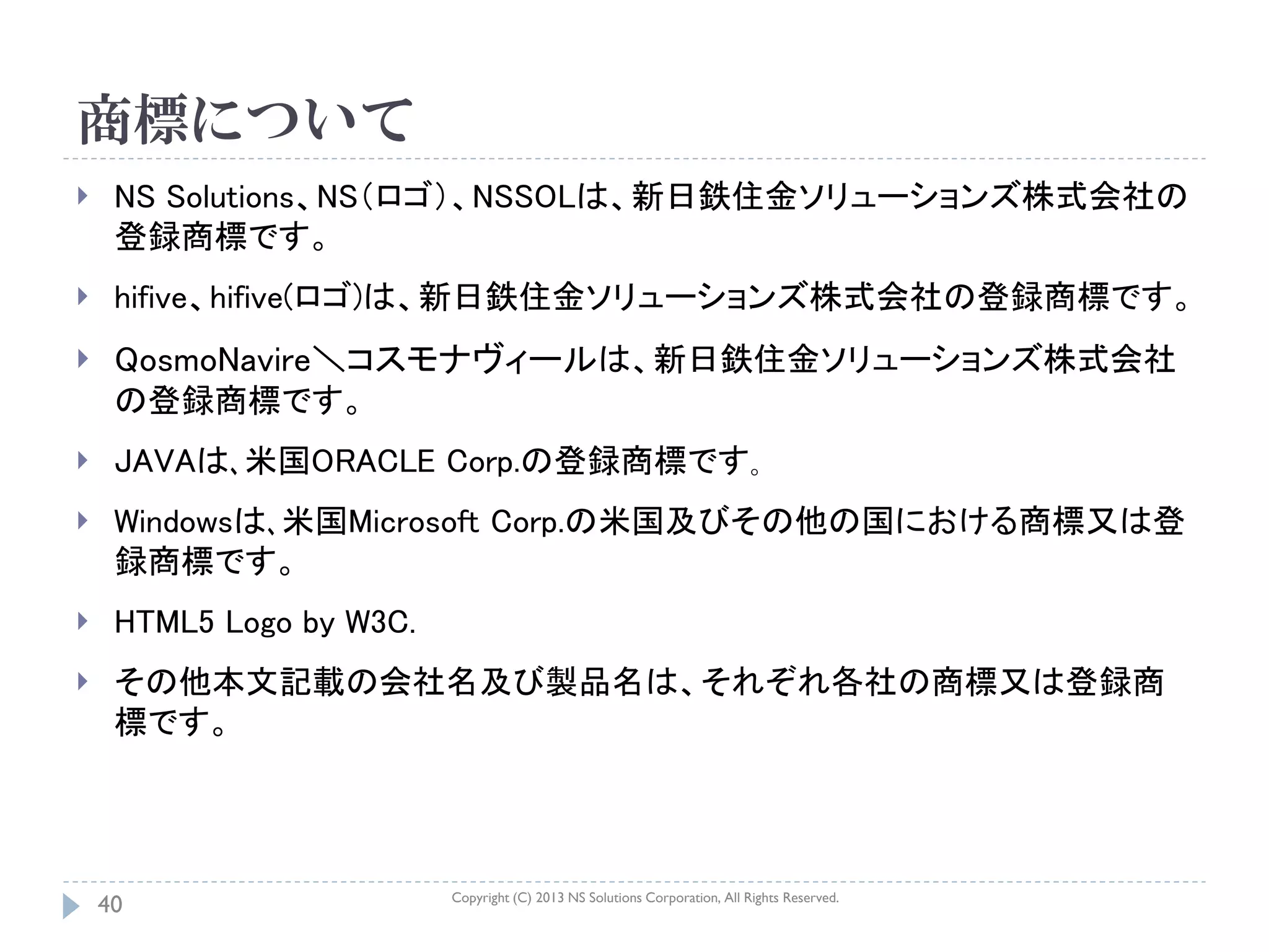商標について
    NS Solutions、NS（ロゴ）、NSSOLは、新日鉄住金ソリューションズ株式会社の
     登録商標です。
    hifive、hifive(ロゴ)は、新日鉄住金ソリューションズ株式会社の登録商標です。
    QosmoNavire＼コスモナヴィールは、新日鉄住金ソリューションズ株式会社
     の登録商標です。
    JAVAは､米国ORACLE Corp.の登録商標です｡
    Windowsは､米国Microsoft Corp.の米国及びその他の国における商標又は登
     録商標です。
    HTML5 Logo by W3C.
    その他本文記載の会社名及び製品名は、それぞれ各社の商標又は登録商
     標です。




                          Copyright (C) 2013 NS Solutions Corporation, All Rights Reserved.
    40
 