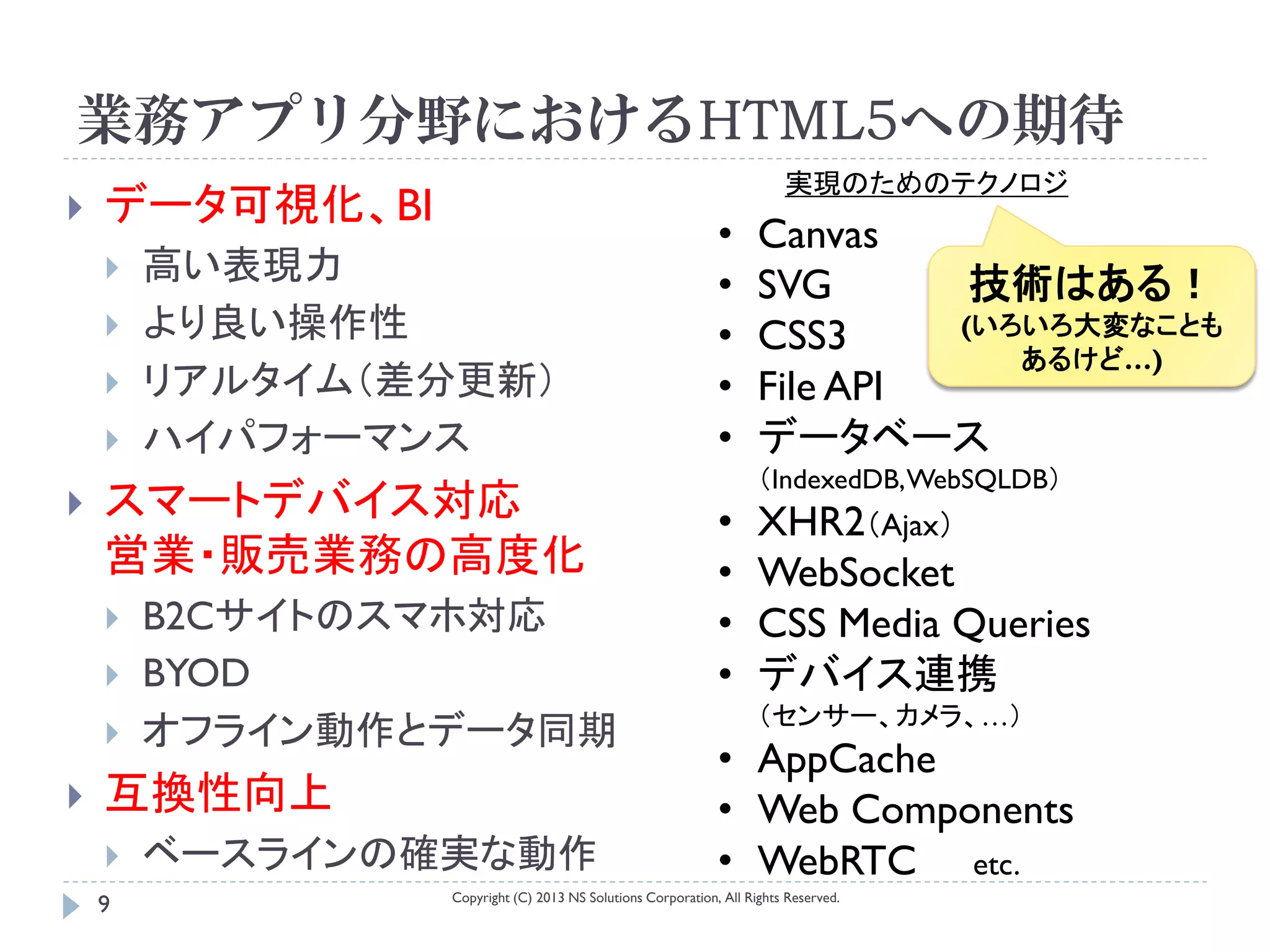 業務アプリ分野におけるHTML5への期待
                                                                       実現のためのテクノロジ
   データ可視化、BI
                                                            •      Canvas
       高い表現力                                               •      SVG       技術はある！
       より良い操作性                                             •      CSS3     (いろいろ大変なことも
                                                                               あるけど…)
       リアルタイム（差分更新）                                        •      File API
       ハイパフォーマンス                                           •      データベース
                                                                   （IndexedDB, WebSQLDB）
   スマートデバイス対応                                              •      XHR2（Ajax）
    営業・販売業務の高度化                                             •      WebSocket
       B2Cサイトのスマホ対応                                        •      CSS Media Queries
       BYOD                                                •      デバイス連携
                                                                   （センサー、カメラ、…）
       オフライン動作とデータ同期
                                                            • AppCache
   互換性向上                                                   • Web Components
       ベースラインの確実な動作                                        • WebRTC etc.
                Copyright (C) 2013 NS Solutions Corporation, All Rights Reserved.
    9
 