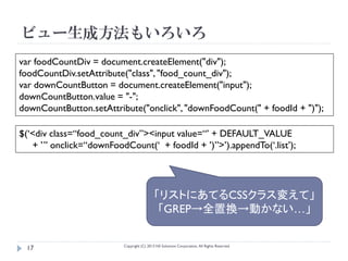 ビュー生成方法もいろいろ
var foodCountDiv = document.createElement("div");
foodCountDiv.setAttribute("class", "food_count_div");
var downCountButton = document.createElement("input");
downCountButton.value = "-";
downCountButton.setAttribute("onclick", "downFoodCount(" + foodId + ")");

$(‘<div class=“food_count_div”><input value=“’ + DEFAULT_VALUE
   + ’” onclick=“downFoodCount(‘ + foodId + ’)”>’).appendTo(‘.list’);




                                            「リストにあてるCSSクラス変えて」
                                             「GREP→全置換→動かない…」

                          Copyright (C) 2013 NS Solutions Corporation, All Rights Reserved.
 17
 