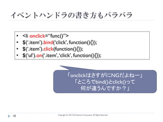 イベントハンドラの書き方もバラバラ

     •   <li onclick=“func()”>
     •   $(‘.item’).bind(‘click’, function(){});
     •   $(‘.item’).click(function(){});
     •   $(‘ul’).on(‘.item’, ‘click’, function(){});


                                        「onclickはさすがにNGだよねー」
                                           「ところでbind()とclick()って
                                              何が違うんですか？」



                            Copyright (C) 2013 NS Solutions Corporation, All Rights Reserved.
18
 