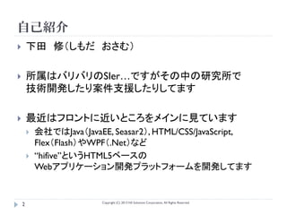 自己紹介
       下田 修（しもだ おさむ）

       所属はバリバリのSIer…ですがその中の研究所で
        技術開発したり案件支援したりしてます

       最近はフロントに近いところをメインに見ています
           会社ではJava（JavaEE, Seasar2）, HTML/CSS/JavaScript,
            Flex（Flash）やWPF（.Net）など
           “hifive”というHTML5ベースの
            Webアプリケーション開発プラットフォームを開発してます


                          Copyright (C) 2013 NS Solutions Corporation, All Rights Reserved.
    2
 