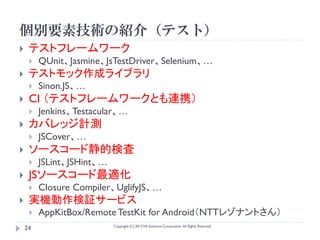 個別要素技術の紹介（テスト）
    テストフレームワーク
        QUnit、Jasmine、JsTestDriver、Selenium、…
    テストモック作成ライブラリ
        Sinon.JS、…
    CI （テストフレームワークとも連携）
        Jenkins、Testacular、…
    カバレッジ計測
        JSCover、…
    ソースコード静的検査
        JSLint、JSHint、…
    JSソースコード最適化
        Closure Compiler、UglifyJS、…
    実機動作検証サービス
        AppKitBox/Remote TestKit for Android（NTTレゾナントさん）
                           Copyright (C) 2013 NS Solutions Corporation, All Rights Reserved.
    24
 