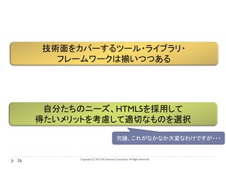 技術面をカバーするツール・ライブラリ・
       フレームワークは揃いつつある




      自分たちのニーズ、HTML5を採用して
     得たいメリットを考慮して適切なものを選択

                                           勿論、これがなかなか大変なわけですが・・・


          Copyright (C) 2013 NS Solutions Corporation, All Rights Reserved.
26
 