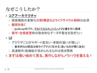 なぜこうしたか？
    コアアーキテクチャ
        画面機能の柔軟な分割/構造化とライフサイクル制御は必須
        敷居を低く
             JavaScriptのプロ、でなくてもミスしにくいような書き方に誘導
        保守・仕様変更時の致命的なデータ不整合を防ぎたい
    UI
        ブラウザごとのサポート度合い・挙動の違いが激しい
             基本的なUI部品は他ライブラリに任せる（良いものが既にある）
        高速動作/高機能が求められるものは順次開発
    まずは使い始めて見る、実行しながらノウハウを蓄える！


                        Copyright (C) 2013 NS Solutions Corporation, All Rights Reserved.
    32
 