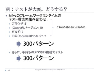 例：テストが大変。どうする？
    hifiveのフレームワークランタイムの
     テスト環境の組み合わせ：
        ブラウザ：5
        jQueryのバージョン：10                                           これらの組み合わせなので…
        ビルド：2
        IEのDocumentMode：2～4

               300パターン
        さらに、手持ちのスマホ15機種でテスト

               300パターン
                     Copyright (C) 2013 NS Solutions Corporation, All Rights Reserved.
    34
 