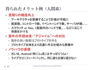 得られたメリット例（人間系）
    見積りの精度向上
        アーキテクチャを整備することで計数が可能に
        画面数、コントローラ数、イベントハンドラ数、サーバAPI数、…
        スクラッチ or Not、1画面内のハンドラ数、…などに応じて
         係数をかける
    要件の早期収束・“アジャイル”への対応
        動きの多い画面はプロトタイプを作る
        プロトタイプ自体をより迅速に作る仕組みも整備中
    ノウハウの蓄積
        古いIE、Android（特に2.x系）はやっぱりつらい
        ライブラリにフィードバックし、同じ過ちを繰り返さない

                  Copyright (C) 2013 NS Solutions Corporation, All Rights Reserved.
    36
 