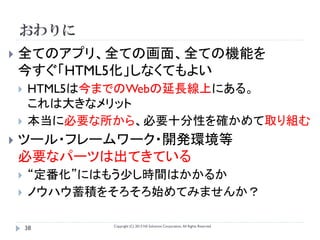おわりに
   全てのアプリ、全ての画面、全ての機能を
    今すぐ「HTML5化」しなくてもよい
       HTML5は今までのWebの延長線上にある。
        これは大きなメリット
       本当に必要な所から、必要十分性を確かめて取り組む
   ツール・フレームワーク・開発環境等
    必要なパーツは出てきている
       “定番化”にはもう少し時間はかかるか
       ノウハウ蓄積をそろそろ始めてみませんか？

               Copyright (C) 2013 NS Solutions Corporation, All Rights Reserved.
        38
 
