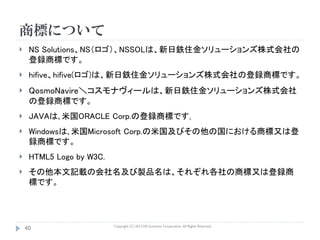 商標について
    NS Solutions、NS（ロゴ）、NSSOLは、新日鉄住金ソリューションズ株式会社の
     登録商標です。
    hifive、hifive(ロゴ)は、新日鉄住金ソリューションズ株式会社の登録商標です。
    QosmoNavire＼コスモナヴィールは、新日鉄住金ソリューションズ株式会社
     の登録商標です。
    JAVAは､米国ORACLE Corp.の登録商標です｡
    Windowsは､米国Microsoft Corp.の米国及びその他の国における商標又は登
     録商標です。
    HTML5 Logo by W3C.
    その他本文記載の会社名及び製品名は、それぞれ各社の商標又は登録商
     標です。




                          Copyright (C) 2013 NS Solutions Corporation, All Rights Reserved.
    40
 