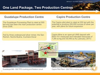 One Land Package, Two Production Centres

      Guadalupe Production Centre                                   Capire Production Centre
    The Guadalupe Processing Plant is rated at 500            The Capire pilot plant is rated at 200 tpd with the
    tpd and has been the main production centre               potential to produce 200,000 ounces of silver per
    since 2006.                                               year, with plans for future expansion                         .




    Fed by three underground silver mines: the San            Capire Mine is an open-pit VMS deposit with
    Ramon, Noche Buena, Cuchara-Oscar                         NI43-101 measured and indicated resources of
                                                              7.2M oz Ag and 30,446 oz Au (January, 2011)




    Guadalupe Mill - 500 TPD crushing and flotation circuit   Capire Pilot Plant - 200 TPD crushing and flotation circuit
8
 