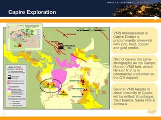 Capire Exploration


                          VMS mineralization in
                          Capire District is
                          predominantly silver-rich
                          with zinc, lead, copper
                          and gold credits


                          District covers the same
                          stratigraphy as the Campo
                          Morado VMS belt, where
                          Nyrstar N.V. is in
                          commercial production on
                          the G-9 deposit


                          Several VMS targets in
                          close proximity to Capire
                          will be drilled: Guadalupe,
                          Cruz Blanca, Santa Rita &
                          Aurora II

15
 
