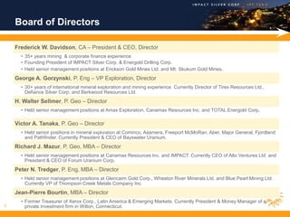 Board of Directors

    Frederick W. Davidson, CA – President & CEO, Director
      • 35+ years mining & corporate finance experience
      • Founding President of IMPACT Silver Corp. & Energold Drilling Corp.
      • Held senior management positions at Erickson Gold Mines Ltd. and Mt. Skukum Gold Mines.
    George A. Gorzynski, P. Eng – VP Exploration, Director
      • 30+ years of international mineral exploration and mining experience. Currently Director of Tirex Resources Ltd.,
        Defiance Silver Corp. and Berkwood Resources Ltd.
    H. Walter Sellmer, P. Geo – Director
      • Held senior management positions at Amax Exploration, Canamax Resources Inc. and TOTAL Energold Corp.

    Victor A. Tanaka, P. Geo – Director
      • Held senior positions in mineral exploration at Cominco, Asamera, Freeport McMoRan, Aber, Major General, Fjordland
        and Pathfinder. Currently President & CEO of Bayswater Uranium.
    Richard J. Mazur, P. Geo, MBA – Director
      • Held senior management positions at Canamax Resources Inc. and IMPACT. Currently CEO of Alto Ventures Ltd. and
        President & CEO of Forum Uranium Corp.
    Peter N. Tredger, P. Eng, MBA – Director
      • Held senior management positions at Glencairn Gold Corp., Wheaton River Minerals Ltd. and Blue Pearl Mining Ltd.
        Currently VP of Thompson Creek Metals Company Inc.
    Jean-Pierre Bourtin, MBA – Director
      • Former Treasurer of Xerox Corp., Latin America & Emerging Markets. Currently President & Money Manager of a
3       private investment firm in Wilton, Connecticut.
 