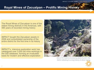 Royal Mines of Zacualpan – Prolific Mining History




The Royal Mines of Zacualpan is one of the
oldest mining districts in the Americas, with
485 years of recorded mining history



IMPACT bought the Zacualpan assets in
2006 and consolidated ownership of the
entire district for the first time in its history


IMPACT’s intensive exploration work has
catalogued over 3,000 old mine workings in
the GIS database, forming an invaluable
basis for modern and effective exploration
                                                    One of 42 historic processing plants found in the
                                                    district attesting to a long history of silver mining



7
 