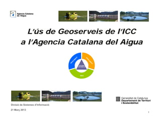 L’ús de Geoserveis de l’ICC
       a l’Agencia Catalana del Aigua
                                                     T
                                                EN




                                                                      SA
                                               M




                                                                        NE
                                                                        NE
                                                                        NE
                                                                        NE
                                                                        NE
                                             TA




                                                                         JA
                                        AS




                                                                           M
                                                                           M
                                                                           M
                                                                           M
                                                                           M
                                   AB




                                                                            E
                                                                            E
                                                                            E
                                                                            E
                                                                            EN
                                                                             T
                                                          SISTEMES
                                                         INFORMACIÓ




                                                           MEDI




Divisió de Sistemes d’Informació

21 Març 2013
                                                                                 1
 