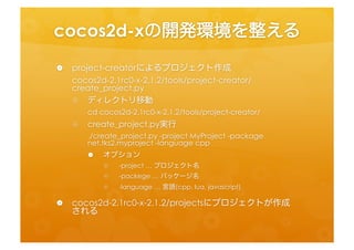 cocos2d-­‐xの開発環境を整える	
 
  •  project-­‐creatorによるプロジェクト作成	
  
     cocos2d-­‐2.1rc0-­‐x-­‐2.1.2/tools/project-­‐creator/create_project.py	
  
    •  ディレクトリ移動	
  
         cd	
  cocos2d-­‐2.1rc0-­‐x-­‐2.1.2/tools/project-­‐creator/	
  
    •  create_project.py実行	
  
          ./create_project.py	
  -­‐project	
  MyProject	
  -­‐package	
  
          net.tks2.myproject	
  -­‐language	
  cpp	
  
        •  オプション	
  
           •  -­‐project	
  …	
  プロジェクト名	
  
           •  -­‐packege	
  …	
  パッケージ名	
  
           •  -­‐language	
  …	
  言語(cpp,	
  lua,	
  javascript)	
  
  •  cocos2d-­‐2.1rc0-­‐x-­‐2.1.2/projectsにプロジェクトが作成さ
     れる	
  
 