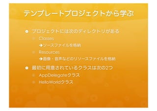 テンプレートプロジェクトから学ぶ	
 
•  プロジェクトには次のディレクトリがある	
 
 •  Classes	
  
       èソースファイルを格納	
  
 •  Resources	
  
       è画像・音声などのリソースファイルを格納	
  
•  最初に用意されているクラスは次の2つ	
 
 •  AppDelegateクラス	
  
 •  HelloWorldクラス	
 
 