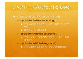 テンプレートプロジェクトから学ぶ	
 
•  AppDelegateには次のメソッドがある	
 
 •  applicafonDidFinishLaunching()	
  
    •  アプリ起動時に処理され、アプリのセッティングを行う	
 
    •  最初のシーンを呼び出す	
 
 •  applicafonDidEnterBackground()	
  
    •  アプリがスリープする時に処理され、アプリの停止を行う	
 
 •  applicafonWillEnterForeground()	
  
    •  アプリ復帰時に処理され、アプリの再開を行う	
 
 