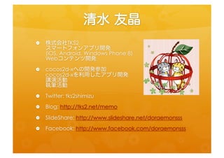 清水	
 友晶	
 
•  株式会社TKS2	
  
   スマートフォンアプリ開発 
   (iOS,	
  Android,	
  Windows	
  Phone	
  8)	
  
   Webコンテンツ開発	
 
•  cocos2d-­‐xへの開発参加 
   cocos2d-­‐xを利用したアプリ開発 
   講演活動 
   執筆活動	
 
•  Twi=er:	
  tks2shimizu	
  
•  Blog:	
  h=p://tks2.net/memo	
  
•  SlideShare:	
  h=p://www.slideshare.net/doraemonsss	
  
•  Facebook:	
  h=p://www.facebook.com/doraemonsss	
  
 