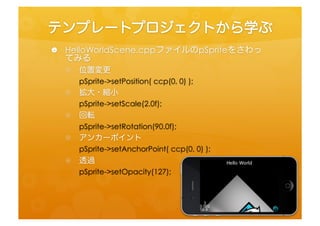 テンプレートプロジェクトから学ぶ	
 
 •  HelloWorldScene.cppファイルのpSpriteをさわってみる	
 
  •  位置変更	
 
      pSprite-­‐>setPosifon(	
  ccp(0,	
  0)	
  );	
  
  •  拡大・縮小	
 
      pSprite-­‐>setScale(2.0f);	
  
  •  回転	
 
      pSprite-­‐>setRotafon(90.0f);	
  
  •  アンカーポイント	
 
      pSprite-­‐>setAnchorPoint(	
  ccp(0,	
  0)	
  );	
  
  •  透過	
 
      pSprite-­‐>setOpacity(127);	
  
 