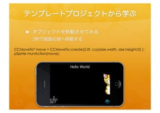 テンプレートプロジェクトから学ぶ	
 
    •  オブジェクトを移動させてみる	
 
         2秒で画面右端へ移動する	
 


CCMoveTo*	
  move	
  =	
  CCMoveTo::create(2.0f,	
  ccp(size.width,	
  size.height/2)	
  );	
  
pSprite-­‐>runAcfon(move);	
  
 