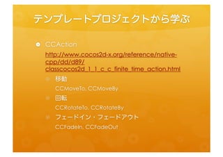 テンプレートプロジェクトから学ぶ	
 
•  CCAcfon	
  
    h=p://www.cocos2d-­‐x.org/reference/nafve-­‐cpp/dd/d89/
    classcocos2d_1_1_c_c_ﬁnite_fme_acfon.html	
  
   •  移動	
  
        CCMoveTo,	
  CCMoveBy	
  
   •  回転	
  
        CCRotateTo,	
  CCRotateBy	
  
   •  フェードイン・フェードアウト	
  
        CCFadeIn,	
  CCFadeOut	
 
 