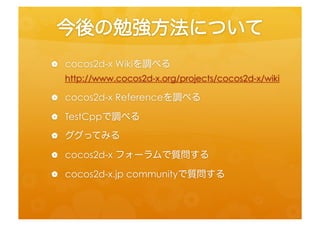 今後の勉強方法について	
 
 •  cocos2d-­‐x	
  Wikiを調べる	
  
      h=p://www.cocos2d-­‐x.org/projects/cocos2d-­‐x/wiki	
  
 •    cocos2d-­‐x	
  Referenceを調べる	
  
 •    TestCppで調べる	
  
 •    ググってみる	
  
 •    cocos2d-­‐x	
  フォーラムで質問する	
  
 •    cocos2d-­‐x.jp	
  communityで質問する	
 
 