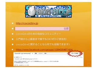 •    h=p://cocos2d-­‐x.jp	
  
•    cocos2d-­‐x開発元Chukong	
  Technologies社公認	
  
•    cocos2d-­‐xのための自由なコミュニティー	
  
•    入門者から上級者まで誰でもOK!!ぜひご参加を!	
  
•    cocos2d-­‐xに関することなら何でも投稿できます!!	
  
•  h=ps://www.facebook.com/groups/152840204871454/	
  
 