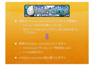 •  現在のshinjuku.cocos2d-­‐xハンズオンの問題点	
  
  •  Macユーザのみを対象としている。	
  
  •  徐々にレベルが上がってきているため初心者ついてこれ
     ない。	
  


•  将来のshinjuku.cocos2d-­‐xハンズオン	
  
  •  Windowsユーザ,	
  Macユーザを区別しない	
  
  •  レベルは変えない	
  
•  shinjuku.cocos2d-­‐x初心者ハンズオン	
  
 