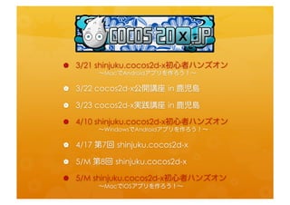 •  3/21	
  shinjuku.cocos2d-­‐x初心者ハンズオン	
  
 　　　　〜MacでAndroidアプリを作ろう！〜	
 
•  3/22	
  cocos2d-­‐x公開講座	
 in	
  鹿児島	
 
•  3/23	
  cocos2d-­‐x実践講座	
 in	
  鹿児島	
 
•  4/10	
  shinjuku.cocos2d-­‐x初心者ハンズオン	
  
 　　　　〜WindowsでAndroidアプリを作ろう！〜	
 
•  4/17	
  第7回	
 shinjuku.cocos2d-­‐x	
  
•  5/M	
  第8回	
 shinjuku.cocos2d-­‐x	
  
•  5/M	
  shinjuku.cocos2d-­‐x初心者ハンズオン	
  
 　　　　〜MacでiOSアプリを作ろう！〜	
 
 
