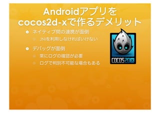 Androidアプリを	
  
cocos2d-­‐xで作るデメリット	
 
 •  ネイティブ間の連携が面倒	
  
  •  JNIを利用しなければいけない	
  
 •  デバッグが面倒	
  
  •  常にログの確認が必要	
  
  •  ログで判別不可能な場合もある	
  
 