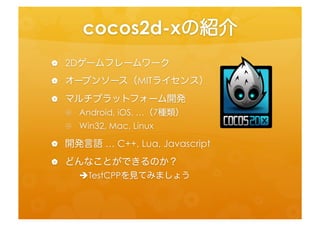 cocos2d-­‐xの紹介	
 
•  2Dゲームフレームワーク	
  
•  オープンソース（MITライセンス）	
  
•  マルチプラットフォーム開発	
  
   •  Android,	
  iOS,	
  …（7種類）	
  
 ...
