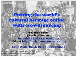 Putting the world’s
          cultural heritage online
           with crowdsourcing
                          Frederick Zarndt
                          @cowboyMontana
                   frederick@frederickzarndt.com
             Slides @ http://bit.ly/crowdsrootstech2013

               CCS / Digital Divide Data / DL Consulting
Photo held by John Oxley Library, State Library of
Queensland. Original from Courier-mail, Brisbane,
Queensland, Australia.
 
